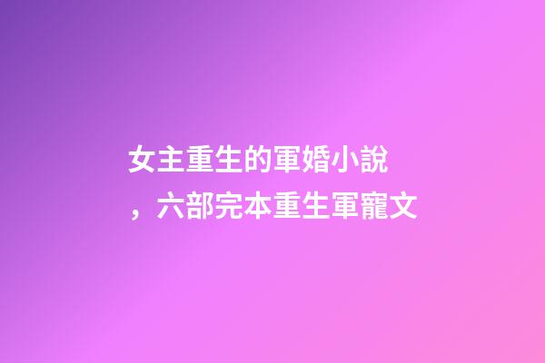 女主重生的軍婚小說，六部完本重生軍寵文